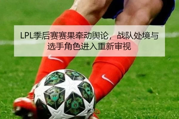 LPL季后赛赛果牵动舆论，战队处境与选手角色进入重新审视